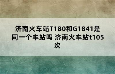 济南火车站T180和G1841是同一个车站吗 济南火车站t105次